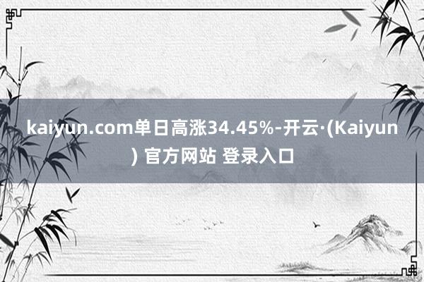 kaiyun.com单日高涨34.45%-开云·(Kaiyun) 官方网站 登录入口