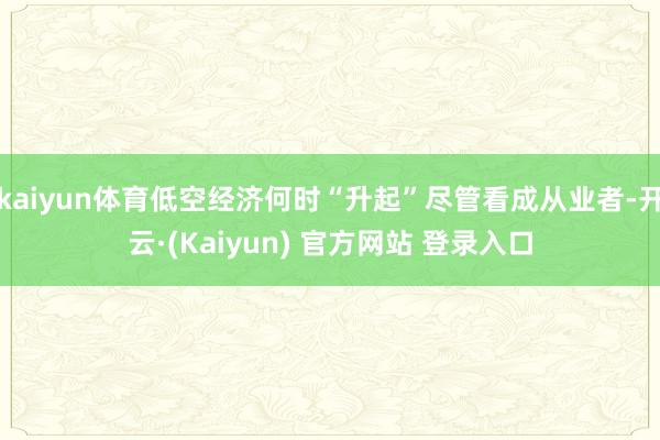 kaiyun体育低空经济何时“升起”尽管看成从业者-开云·(Kaiyun) 官方网站 登录入口