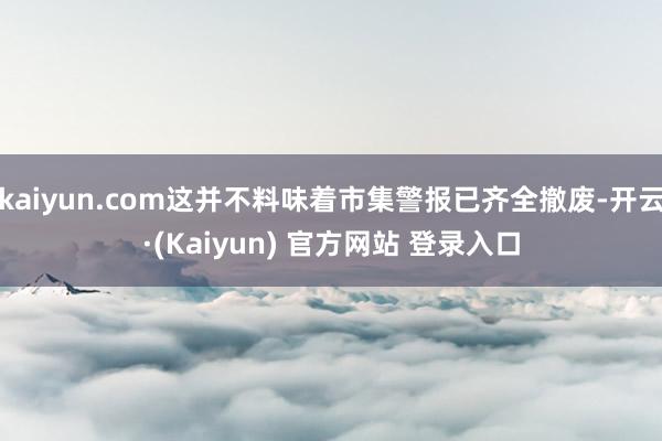 kaiyun.com这并不料味着市集警报已齐全撤废-开云·(Kaiyun) 官方网站 登录入口