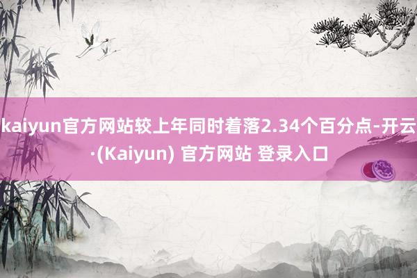 kaiyun官方网站较上年同时着落2.34个百分点-开云·(Kaiyun) 官方网站 登录入口
