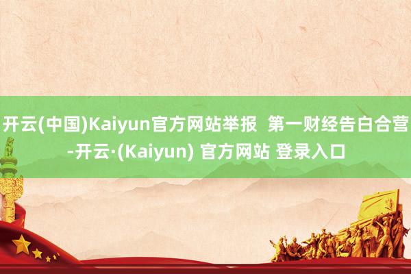 开云(中国)Kaiyun官方网站举报  第一财经告白合营-开云·(Kaiyun) 官方网站 登录入口