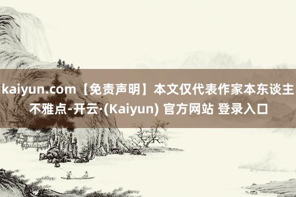 kaiyun.com【免责声明】本文仅代表作家本东谈主不雅点-开云·(Kaiyun) 官方网站 登录入口