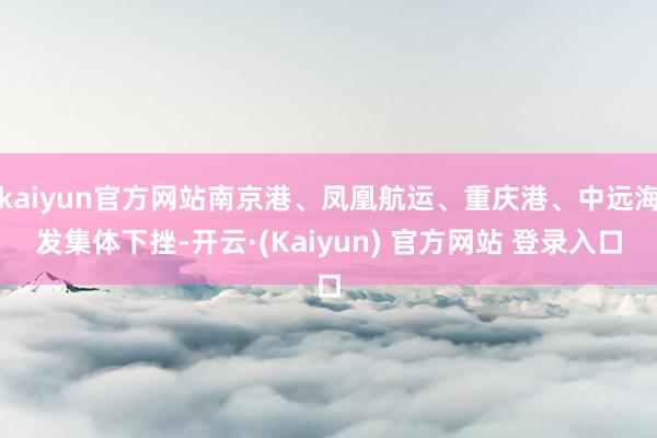 kaiyun官方网站南京港、凤凰航运、重庆港、中远海发集体下挫-开云·(Kaiyun) 官方网站 登录入口