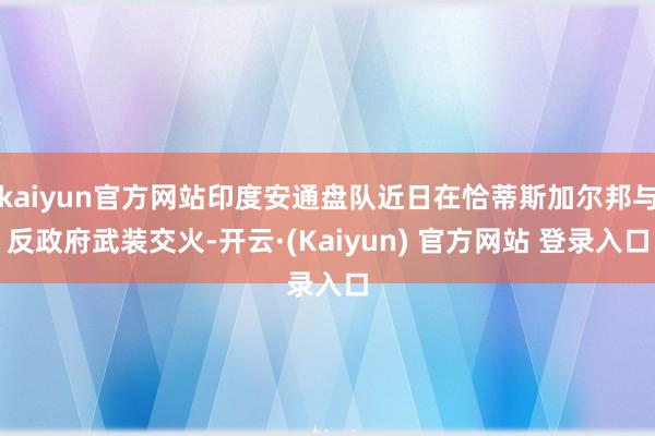 kaiyun官方网站印度安通盘队近日在恰蒂斯加尔邦与反政府武装交火-开云·(Kaiyun) 官方网站 登录入口