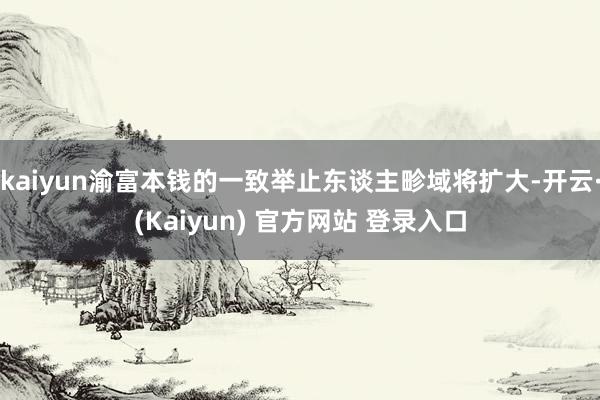 kaiyun渝富本钱的一致举止东谈主畛域将扩大-开云·(Kaiyun) 官方网站 登录入口