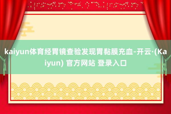 kaiyun体育经胃镜查验发现胃黏膜充血-开云·(Kaiyun) 官方网站 登录入口