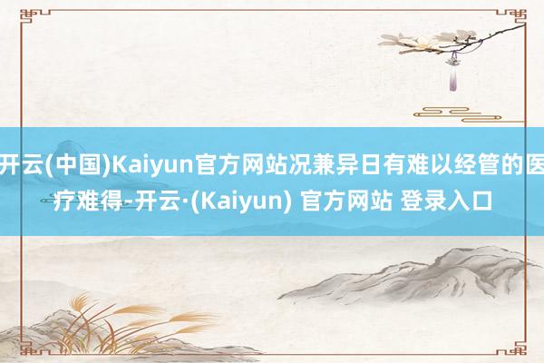 开云(中国)Kaiyun官方网站况兼异日有难以经管的医疗难得-开云·(Kaiyun) 官方网站 登录入口