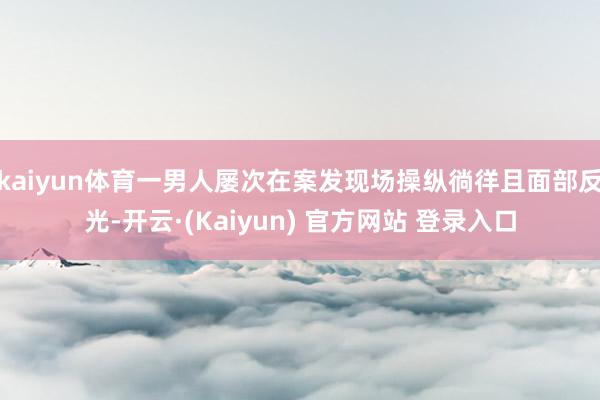 kaiyun体育一男人屡次在案发现场操纵徜徉且面部反光-开云·(Kaiyun) 官方网站 登录入口