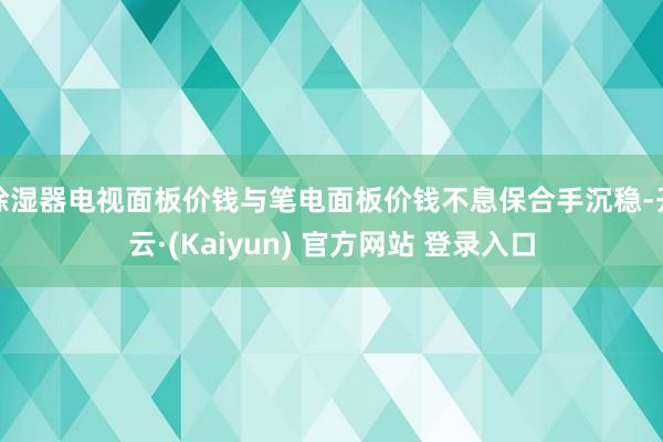 除湿器电视面板价钱与笔电面板价钱不息保合手沉稳-开云·(Kaiyun) 官方网站 登录入口