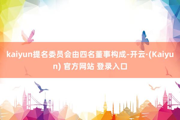 kaiyun提名委员会由四名董事构成-开云·(Kaiyun) 官方网站 登录入口