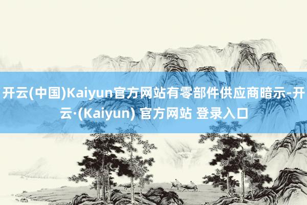 开云(中国)Kaiyun官方网站　　有零部件供应商暗示-开云·(Kaiyun) 官方网站 登录入口
