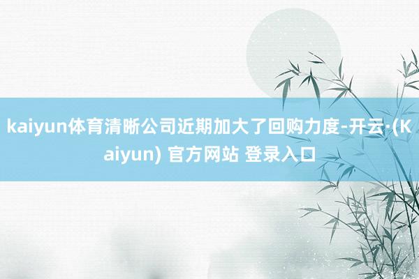 kaiyun体育清晰公司近期加大了回购力度-开云·(Kaiyun) 官方网站 登录入口