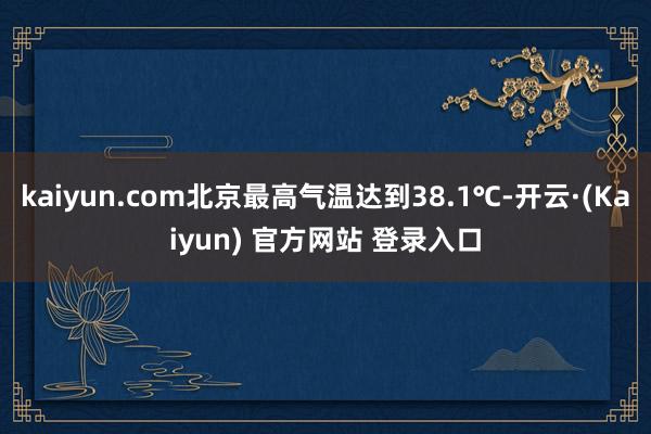 kaiyun.com北京最高气温达到38.1℃-开云·(Kaiyun) 官方网站 登录入口