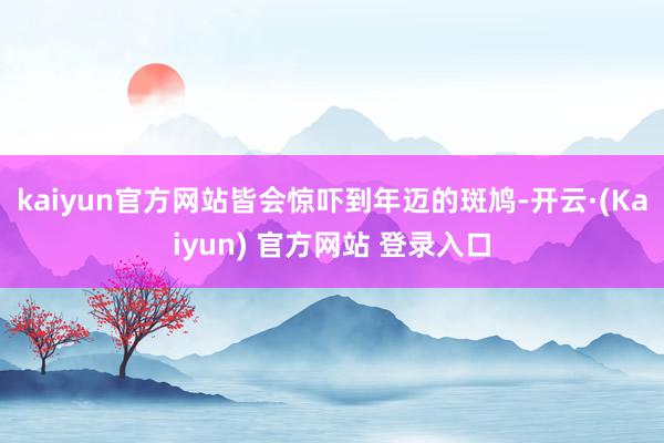 kaiyun官方网站皆会惊吓到年迈的斑鸠-开云·(Kaiyun) 官方网站 登录入口