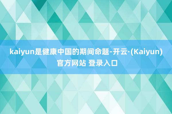 kaiyun是健康中国的期间命题-开云·(Kaiyun) 官方网站 登录入口