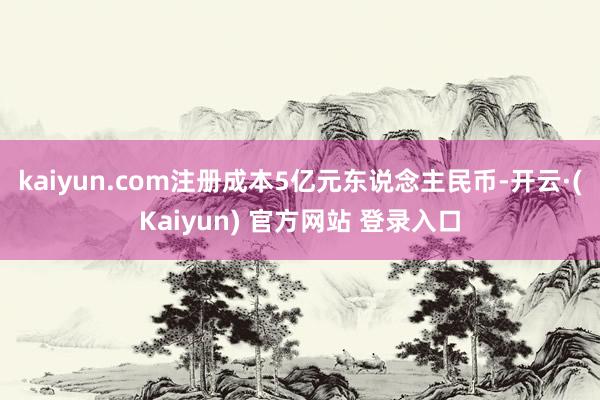 kaiyun.com注册成本5亿元东说念主民币-开云·(Kaiyun) 官方网站 登录入口