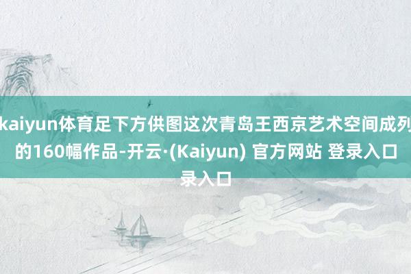 kaiyun体育足下方供图这次青岛王西京艺术空间成列的160幅作品-开云·(Kaiyun) 官方网站 登录入口