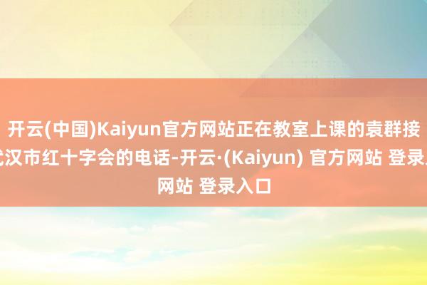 开云(中国)Kaiyun官方网站正在教室上课的袁群接到武汉市红十字会的电话-开云·(Kaiyun) 官方网站 登录入口