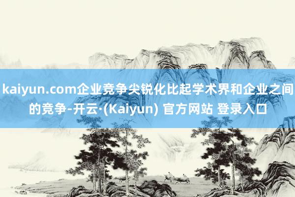 kaiyun.com企业竞争尖锐化比起学术界和企业之间的竞争-开云·(Kaiyun) 官方网站 登录入口