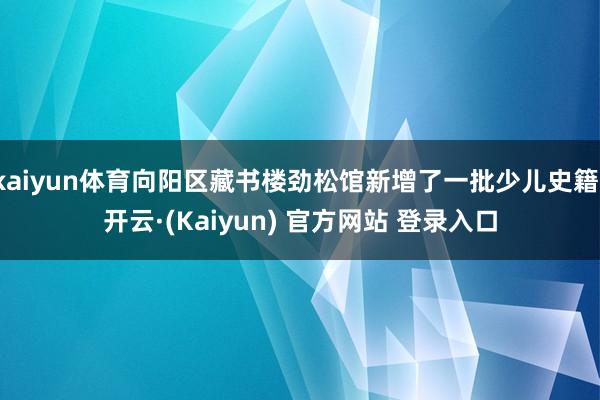 kaiyun体育向阳区藏书楼劲松馆新增了一批少儿史籍-开云·(Kaiyun) 官方网站 登录入口