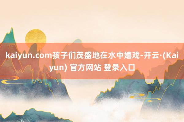 kaiyun.com孩子们茂盛地在水中嬉戏-开云·(Kaiyun) 官方网站 登录入口