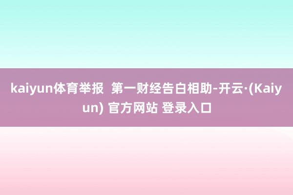 kaiyun体育举报  第一财经告白相助-开云·(Kaiyun) 官方网站 登录入口