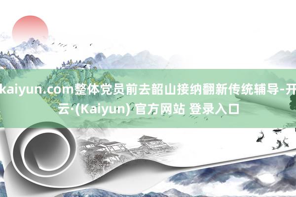 kaiyun.com整体党员前去韶山接纳翻新传统辅导-开云·(Kaiyun) 官方网站 登录入口