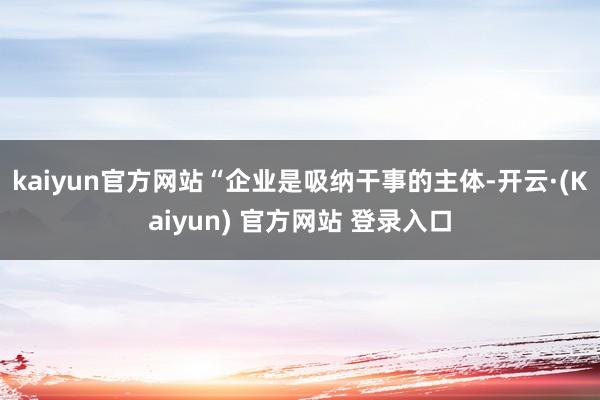 kaiyun官方网站“企业是吸纳干事的主体-开云·(Kaiyun) 官方网站 登录入口
