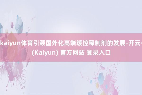 kaiyun体育引颈国外化高端缓控释制剂的发展-开云·(Kaiyun) 官方网站 登录入口