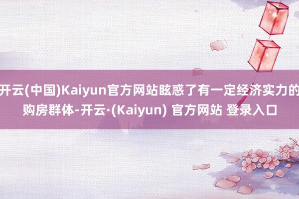 开云(中国)Kaiyun官方网站眩惑了有一定经济实力的购房群体-开云·(Kaiyun) 官方网站 登录入口