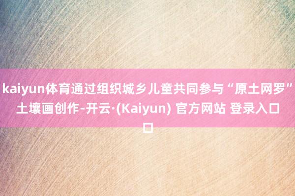 kaiyun体育通过组织城乡儿童共同参与“原土网罗”土壤画创作-开云·(Kaiyun) 官方网站 登录入口