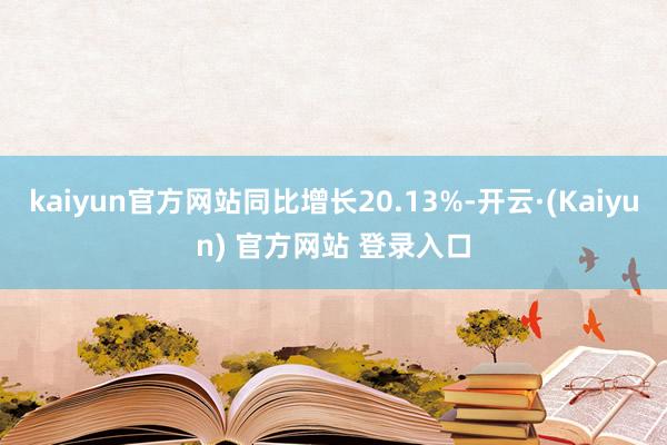 kaiyun官方网站同比增长20.13%-开云·(Kaiyun) 官方网站 登录入口