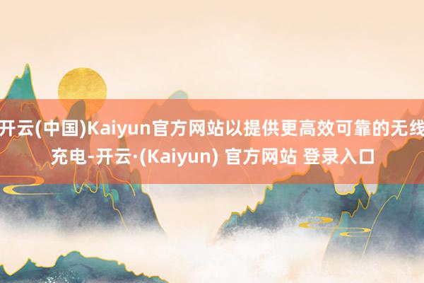 开云(中国)Kaiyun官方网站以提供更高效可靠的无线充电-开云·(Kaiyun) 官方网站 登录入口