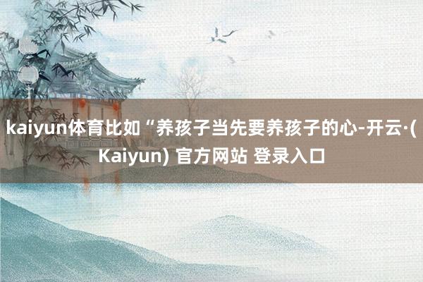 kaiyun体育比如“养孩子当先要养孩子的心-开云·(Kaiyun) 官方网站 登录入口