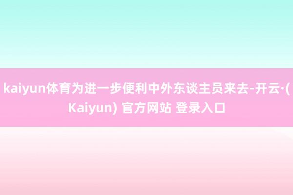 kaiyun体育为进一步便利中外东谈主员来去-开云·(Kaiyun) 官方网站 登录入口
