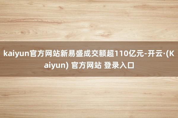 kaiyun官方网站新易盛成交额超110亿元-开云·(Kaiyun) 官方网站 登录入口