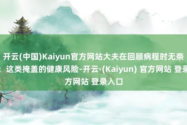 开云(中国)Kaiyun官方网站大夫在回顾病程时无奈嗟叹：这类掩盖的健康风险-开云·(Kaiyun) 官方网站 登录入口