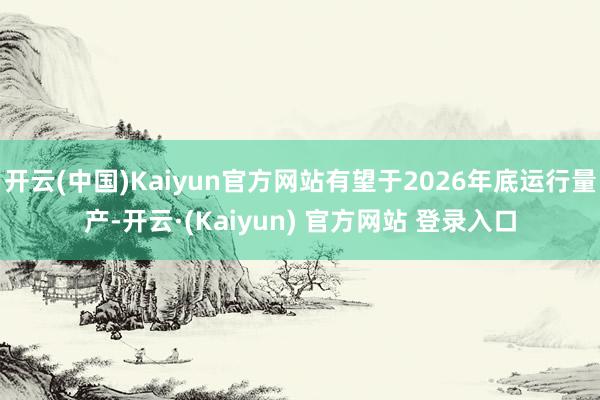 开云(中国)Kaiyun官方网站有望于2026年底运行量产-开云·(Kaiyun) 官方网站 登录入口