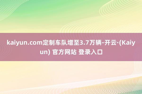 kaiyun.com定制车队增至3.7万辆-开云·(Kaiyun) 官方网站 登录入口