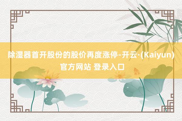 除湿器首开股份的股价再度涨停-开云·(Kaiyun) 官方网站 登录入口