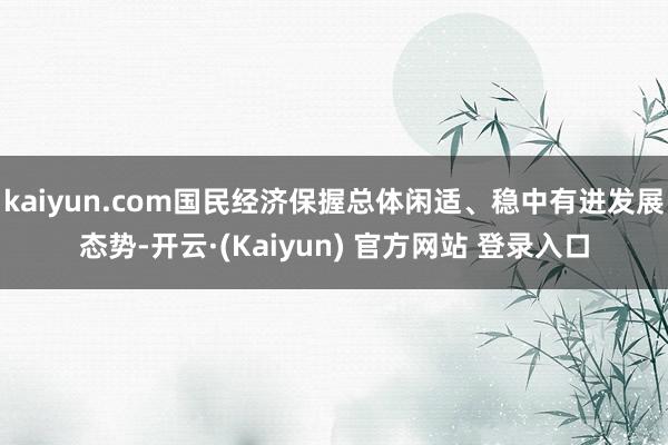 kaiyun.com国民经济保握总体闲适、稳中有进发展态势-开云·(Kaiyun) 官方网站 登录入口