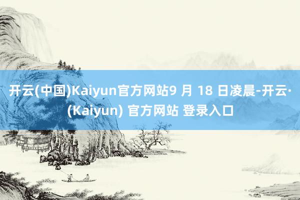 开云(中国)Kaiyun官方网站9 月 18 日凌晨-开云·(Kaiyun) 官方网站 登录入口