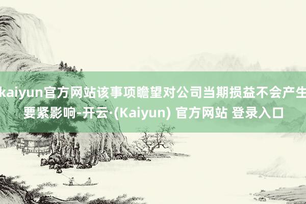 kaiyun官方网站该事项瞻望对公司当期损益不会产生要紧影响-开云·(Kaiyun) 官方网站 登录入口