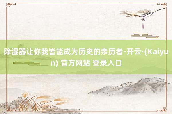 除湿器让你我皆能成为历史的亲历者-开云·(Kaiyun) 官方网站 登录入口