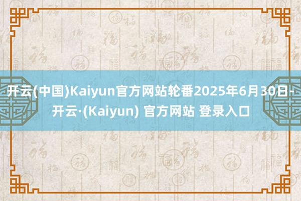 开云(中国)Kaiyun官方网站轮番2025年6月30日-开云·(Kaiyun) 官方网站 登录入口