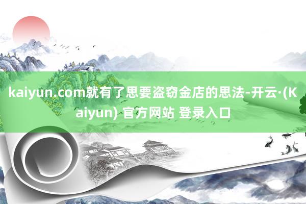 kaiyun.com就有了思要盗窃金店的思法-开云·(Kaiyun) 官方网站 登录入口