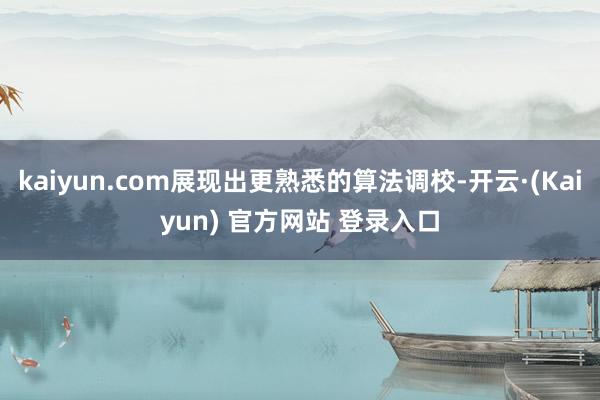 kaiyun.com展现出更熟悉的算法调校-开云·(Kaiyun) 官方网站 登录入口