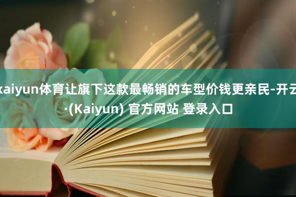 kaiyun体育让旗下这款最畅销的车型价钱更亲民-开云·(Kaiyun) 官方网站 登录入口