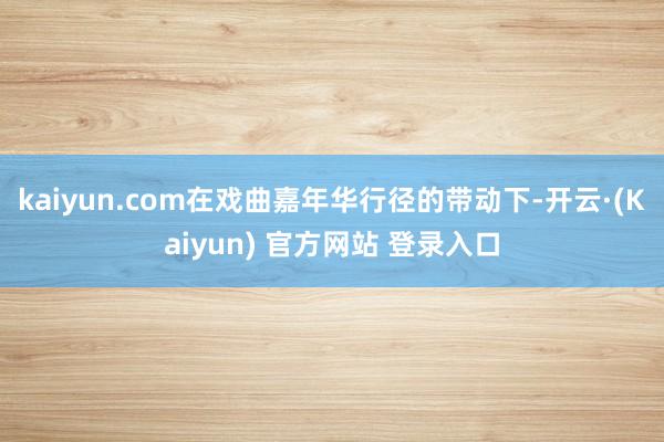kaiyun.com在戏曲嘉年华行径的带动下-开云·(Kaiyun) 官方网站 登录入口