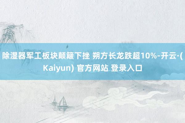 除湿器军工板块颠簸下挫 朔方长龙跌超10%-开云·(Kaiyun) 官方网站 登录入口